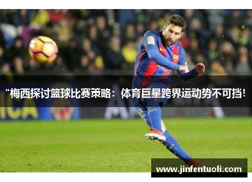 “梅西探讨篮球比赛策略：体育巨星跨界运动势不可挡！”
